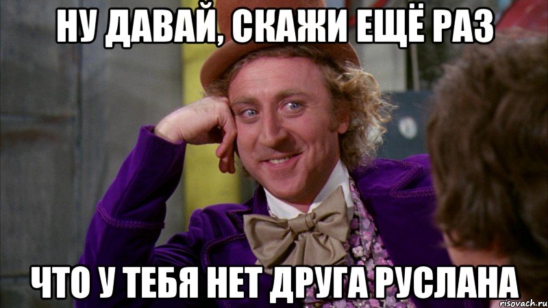 Ну давай, скажи ещё раз что у тебя нет друга Руслана, Мем Ну давай расскажи (Вилли Вонка)