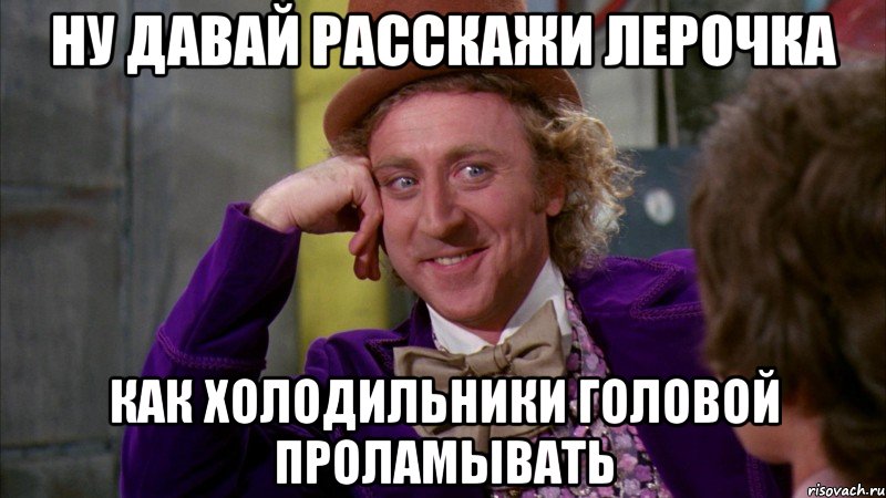 ну давай расскажи Лерочка как холодильники головой проламывать, Мем Ну давай расскажи (Вилли Вонка)