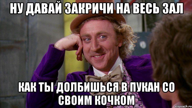 Ну давай закричи на весь зал как ты долбишься в пукан со своим кочком, Мем Ну давай расскажи (Вилли Вонка)