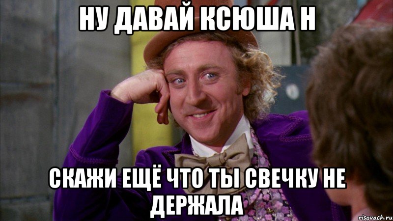 Ну давай Ксюша Н скажи ещё что ты свечку не держала, Мем Ну давай расскажи (Вилли Вонка)