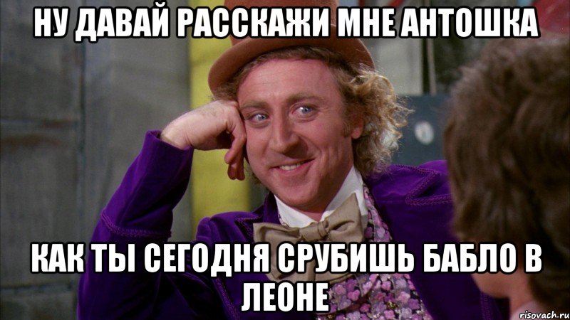 ну давай расскажи мне Антошка как ты сегодня срубишь бабло в леоне, Мем Ну давай расскажи (Вилли Вонка)