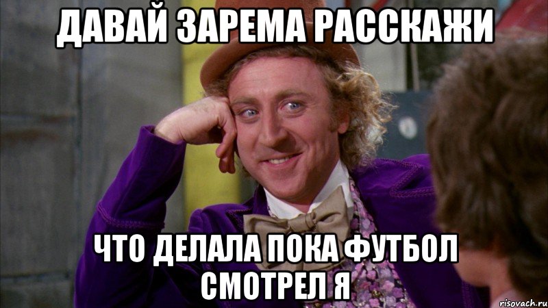 давай Зарема расскажи что делала пока футбол смотрел я, Мем Ну давай расскажи (Вилли Вонка)