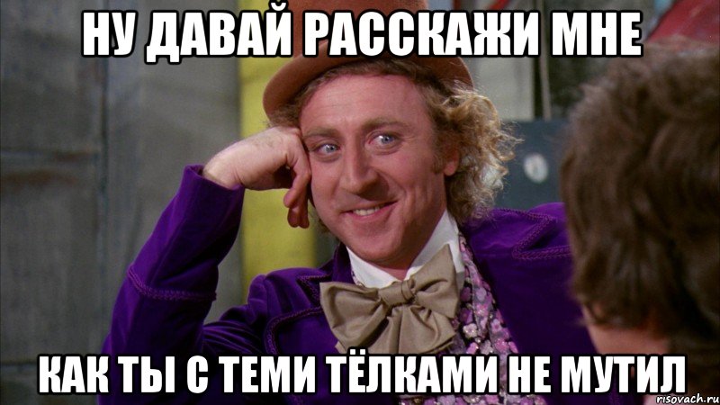 Ну давай расскажи мне Как ты с теми тёлками не мутил, Мем Ну давай расскажи (Вилли Вонка)