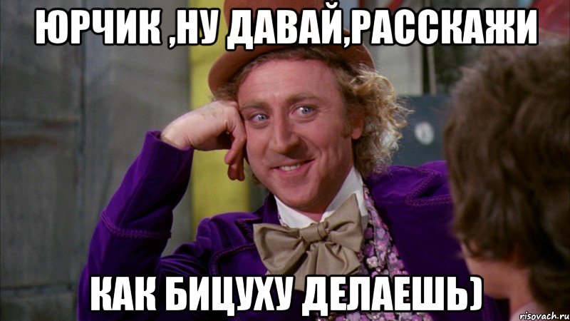 Юрчик ,ну давай,расскажи как бицуху делаешь), Мем Ну давай расскажи (Вилли Вонка)