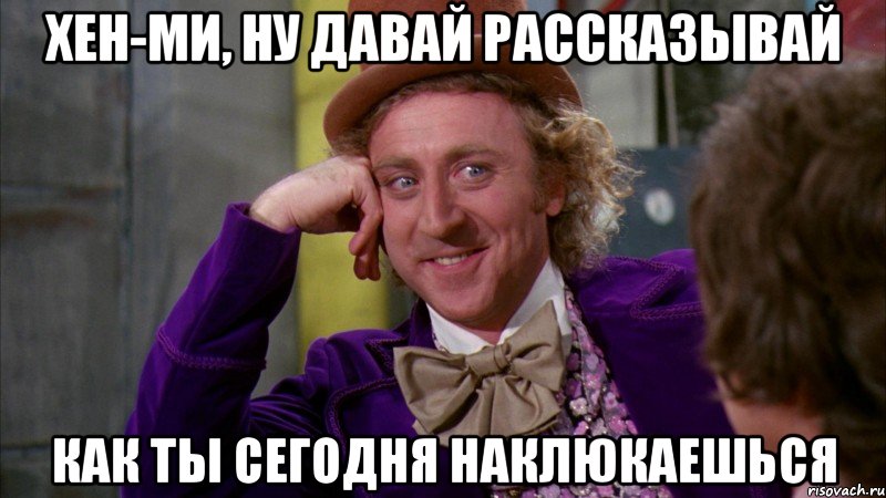 хен-ми, ну давай рассказывай как ты сегодня наклюкаешься, Мем Ну давай расскажи (Вилли Вонка)