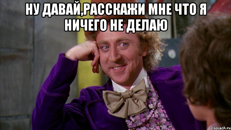 ну давай,расскажи мне что я ничего не делаю , Мем Ну давай расскажи (Вилли Вонка)