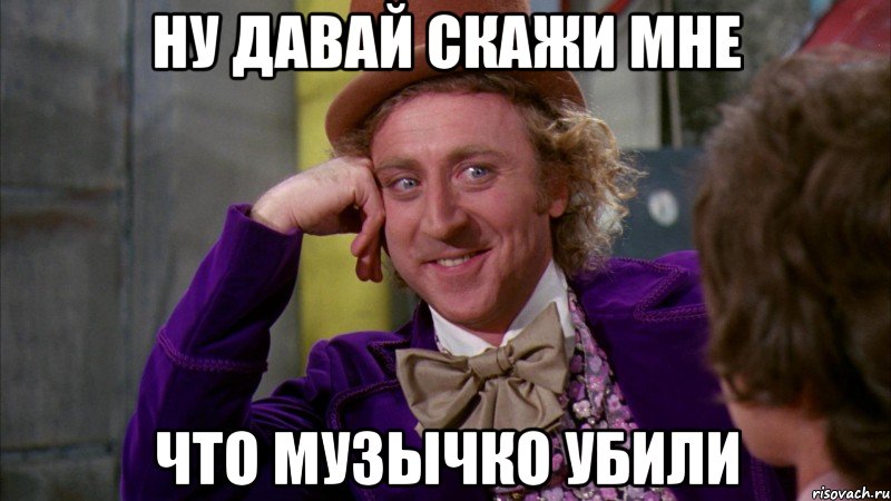 ну давай скажи мне что Музычко убили, Мем Ну давай расскажи (Вилли Вонка)