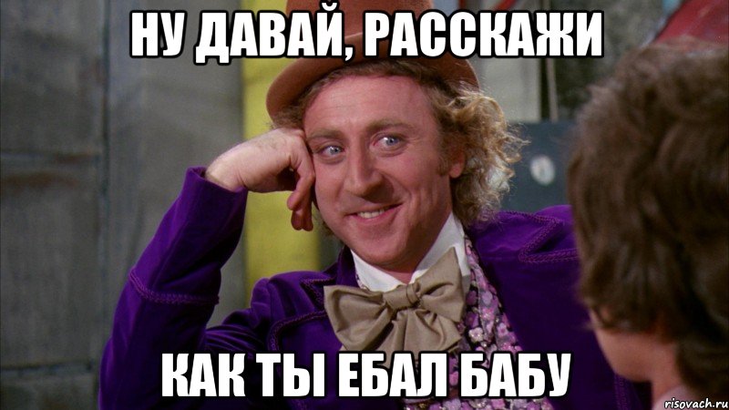 Ну давай, расскажи как ты ебал бабу, Мем Ну давай расскажи (Вилли Вонка)