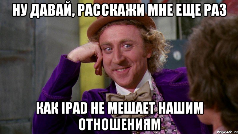 НУ ДАВАЙ, РАССКАЖИ МНЕ ЕЩЕ РАЗ КАК IPAD НЕ МЕШАЕТ НАШИМ ОТНОШЕНИЯМ, Мем Ну давай расскажи (Вилли Вонка)