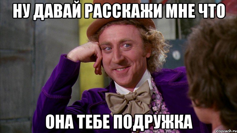 НУ ДАВАЙ РАССКАЖИ МНЕ ЧТО ОНА ТЕБЕ ПОДРУЖКА, Мем Ну давай расскажи (Вилли Вонка)