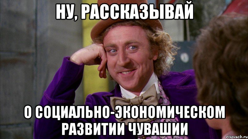 Ну, рассказывай о социально-экономическом развитии чувашии, Мем Ну давай расскажи (Вилли Вонка)