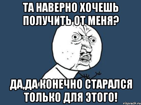 Та наверно хочешь получить от меня? Да,да конечно старался только для этого!, Мем Ну почему