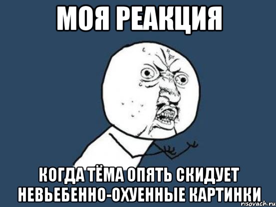 Моя реакция когда Тёма опять скидует невьебенно-охуенные картинки, Мем Ну почему