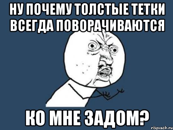 Ну почему толстые тетки всегда поворачиваются ко мне задом?, Мем Ну почему