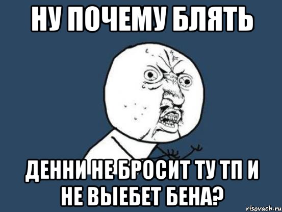 НУ ПОЧЕМУ БЛЯТЬ ДЕННИ НЕ БРОСИТ ТУ ТП И НЕ ВЫЕБЕТ БЕНА?, Мем Ну почему