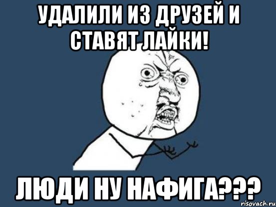 удалили из друзей и ставят лайки! люди ну нафига???, Мем Ну почему