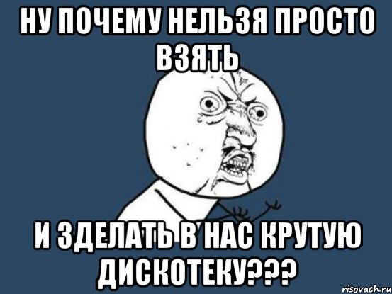 ну почему нельзя просто взять и зделать в нас крутую дискотеку???, Мем Ну почему