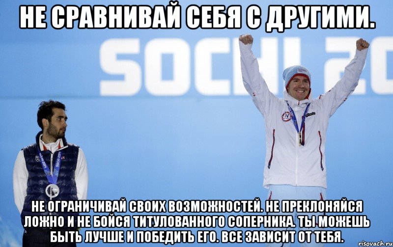 Не сравнивай себя с другими. Не ограничивай своих возможностей. Не преклоняйся ложно и не бойся титулованного соперника. Ты можешь быть лучше и победить его. Все зависит от тебя.