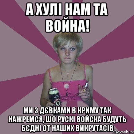 а хулі нам та война! ми з дєвками в криму так нажремся, шо рускі войска будуть бєдні от наших викрутасів, Мем Чотка мала