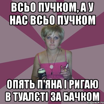 всьо пучком, а у нас всьо пучком опять п'яна і ригаю в туалєті за бачком, Мем Чотка мала