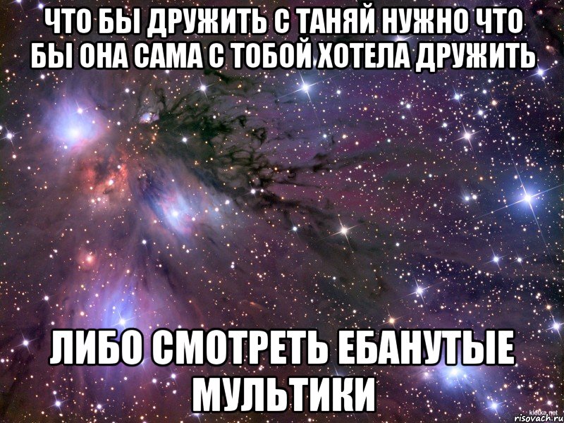 что бы дружить с таняй нужно что бы она сама с тобой хотела дружить либо смотреть ебанутые мультики, Мем Космос