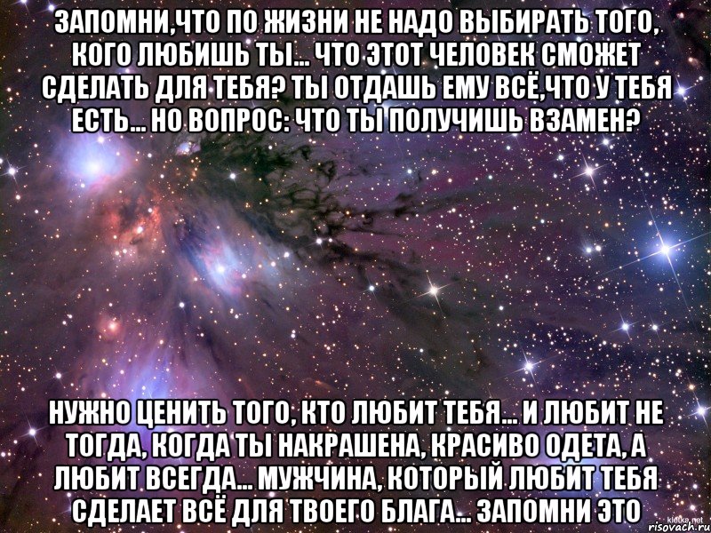 Запомни,что по жизни не надо выбирать того, кого любишь ты... Что этот человек сможет сделать для тебя? Ты отдашь ему всё,что у тебя есть... Но вопрос: Что ты получишь взамен? Нужно ценить того, кто любит тебя... И любит не тогда, когда ты накрашена, красиво одета, а любит всегда... Мужчина, который любит тебя сделает всё для твоего блага... Запомни это, Мем Космос