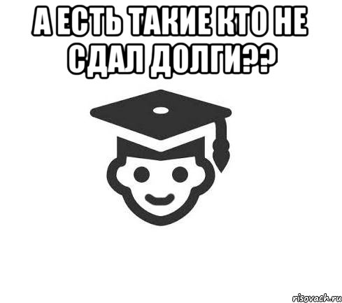 а есть такие кто не сдал долги?? 