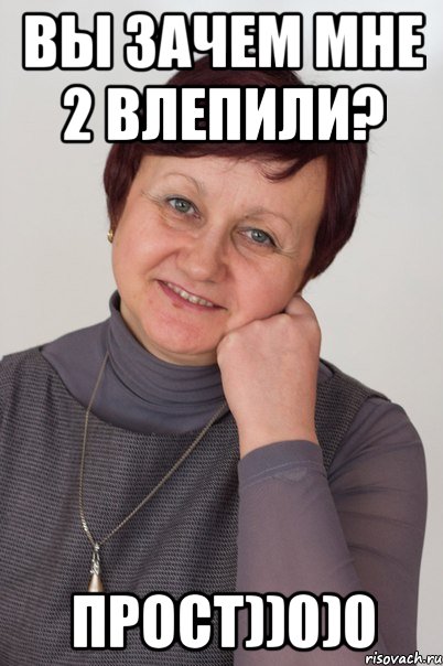 Вы зачем мне 2 влепили? Прост))0)0