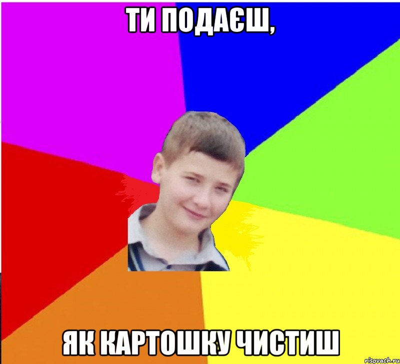 ти подаєш, як картошку чистиш