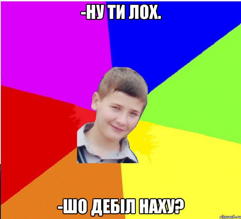 -ну ти лох. -шо дебіл наху?