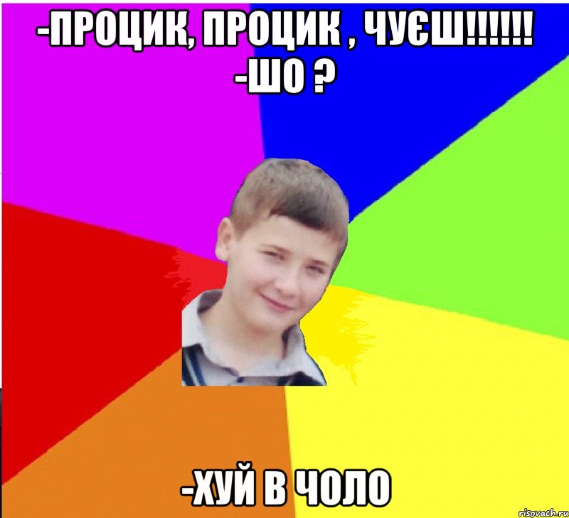 -процик, процик , чуєш!!!!!! -шо ? -хуй в чоло