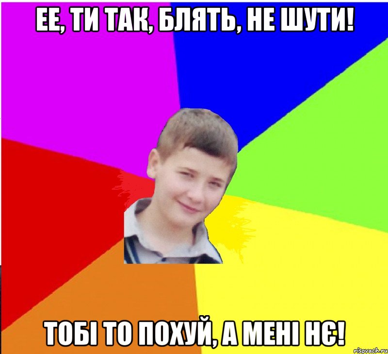 ее, ти так, блять, не шути! тобі то похуй, а мені нє!