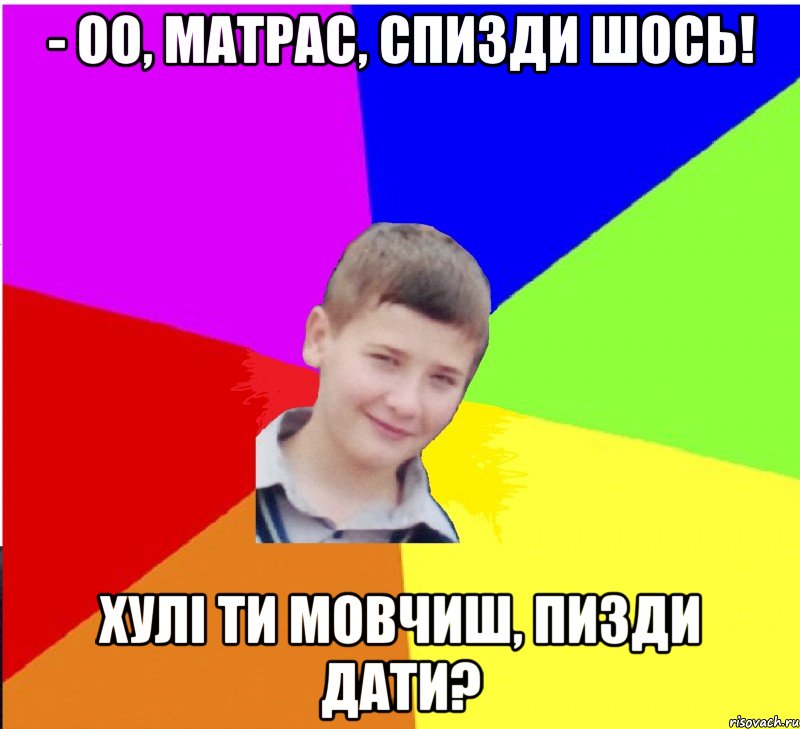 - оо, матрас, спизди шось! хулі ти мовчиш, пизди дати?