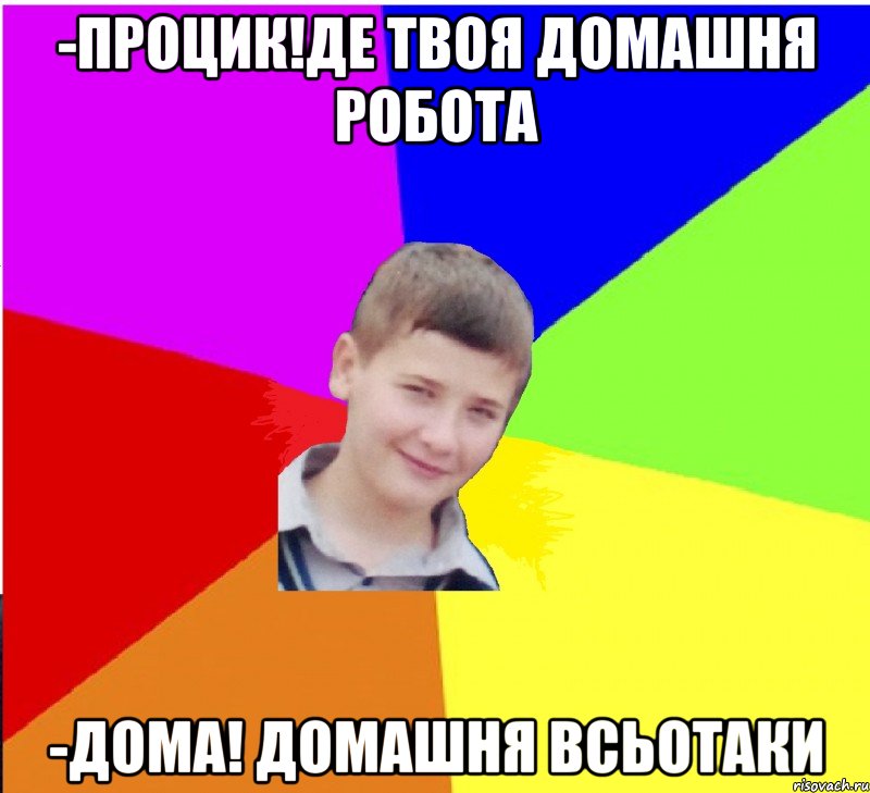 -ПРОЦИК!ДЕ ТВОЯ ДОМАШНЯ РОБОТА -ДОМА! ДОМАШНЯ ВСЬОТАКИ