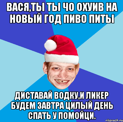 Вася,ты ты чо охуив на новый год пиво питы Диставай водку,и ликер будем завтра цилый день спать у помойци.
