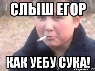 Слыш егор Как уебу сука!