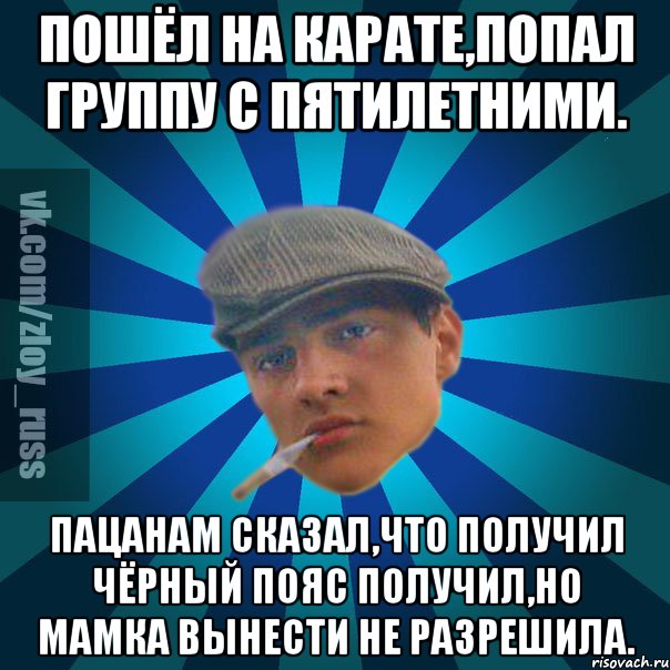 Пошёл на карате,попал группу с пятилетними. Пацанам сказал,что получил чёрный пояс получил,но мамка вынести не разрешила.
