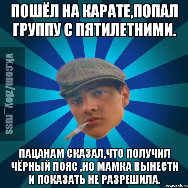 Пошёл на карате,попал группу с пятилетними. Пацанам сказал,что получил чёрный пояс ,но мамка вынести и показать не разрешила.