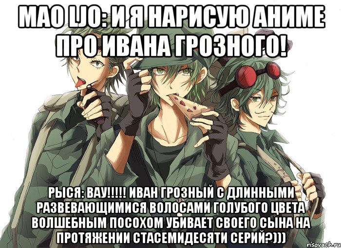 Mao Ljo: и я нарисую аниме про Ивана Грозного! Рыся: Вау!!!!! Иван Грозный с длинными развевающимися волосами голубого цвета волшебным посохом убивает своего сына на протяжении стасемидесяти серий?)))
