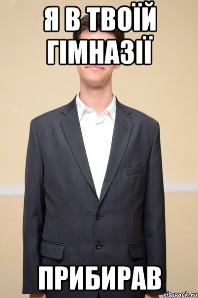 я в твоїй гімназії прибирав