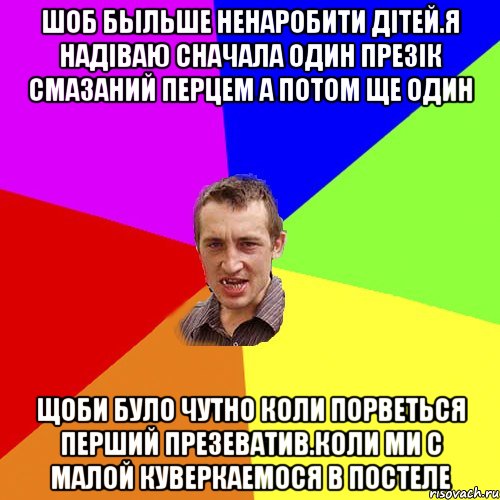 шоб быльше ненаробити дітей.Я надіваю сначала один презік смазаний перцем а потом ще один Щоби було чутно коли порветься перший презеватив.коли ми с малой куверкаемося в постеле, Мем Чоткий паца