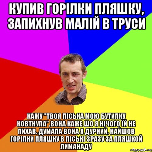 Купив горілки пляшку, запихнув малій в труси кажу "ТВОЯ ПІСЬКА МОЮ БУТИЛКУ КОВТНУЛА",вона каже шо я нічого їй не пихав. Думала вона я дурний, найшов горілки пляшку в піські зразу за пляшкой лиманаду, Мем Чоткий паца