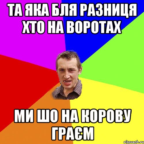 Та яка бля разниця хто на воротах Ми шо на корову граєм, Мем Чоткий паца