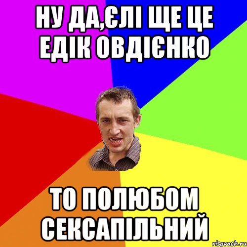 ну да,єлі ще це едік овдієнко то полюбом сексапільний, Мем Чоткий паца