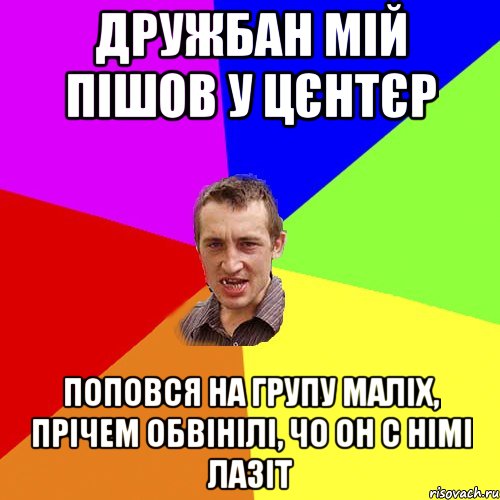 дружбан мій пішов у цєнтєр поповся на групу маліх, прічем обвінілі, чо он с німі лазіт, Мем Чоткий паца