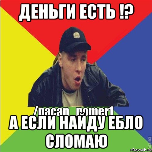 деньги есть !? А если найду ебло сломаю