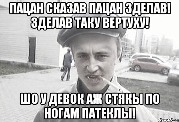 пацан сказав пацан зделав! зделав таку вертуху! шо у девок аж стякы по ногам патеклы!, Мем Пацанська философия