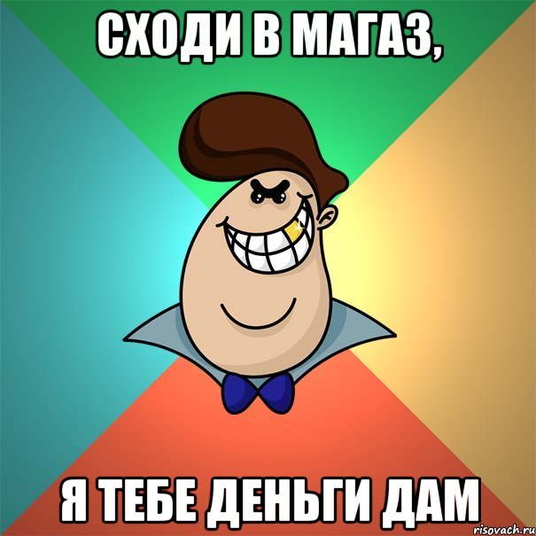 сходи в магаз, я тебе деньги дам