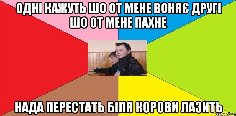 одні кажуть шо от мене воняє другі шо от мене пахне нада перестать біля корови лазить
