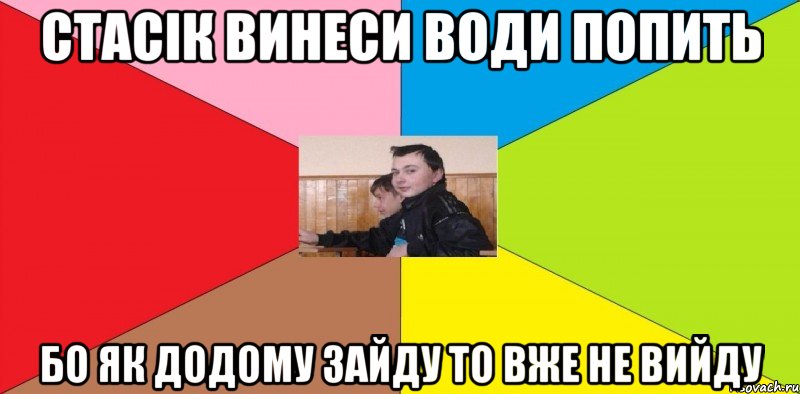 Стасік винеси води попить бо як додому зайду то вже не вийду